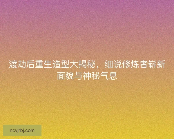 渡劫后重生造型大揭秘，细说修炼者崭新面貌与神秘气息