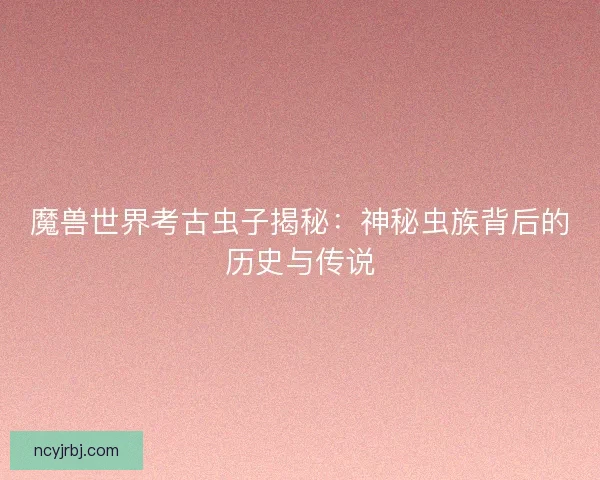 魔兽世界考古虫子揭秘：神秘虫族背后的历史与传说