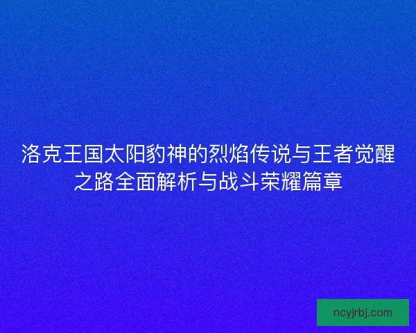 洛克王国太阳豹神的烈焰传说与王者觉醒之路全面解析与战斗荣耀篇章