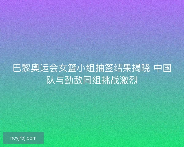 巴黎奥运会女篮小组抽签结果揭晓 中国队与劲敌同组挑战激烈