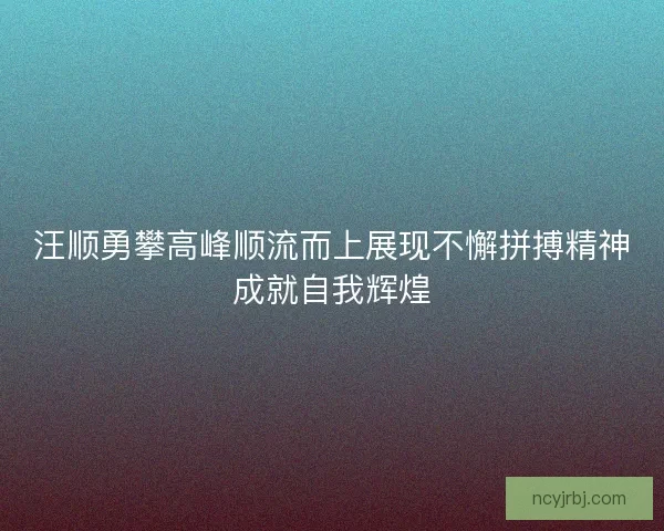汪顺勇攀高峰顺流而上展现不懈拼搏精神成就自我辉煌