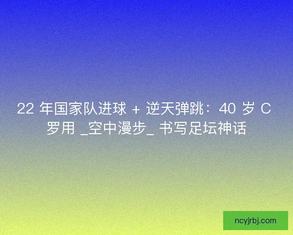 22 年国家队进球 + 逆天弹跳：40 岁 C 罗用 _空中漫步_ 书写足坛神话