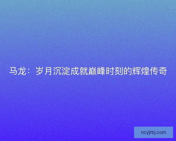 马龙：岁月沉淀成就巅峰时刻的辉煌传奇