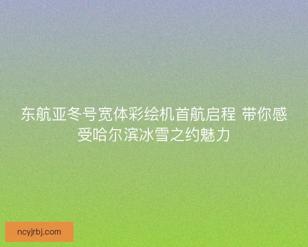 东航亚冬号宽体彩绘机首航启程 带你感受哈尔滨冰雪之约魅力