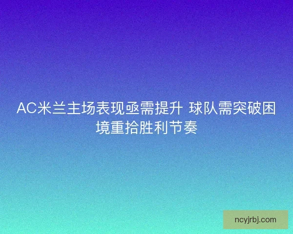 AC米兰主场表现亟需提升 球队需突破困境重拾胜利节奏