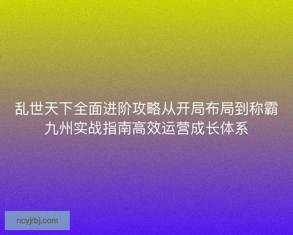 乱世天下全面进阶攻略从开局布局到称霸九州实战指南高效运营成长体系