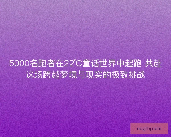 5000名跑者在22℃童话世界中起跑 共赴这场跨越梦境与现实的极致挑战