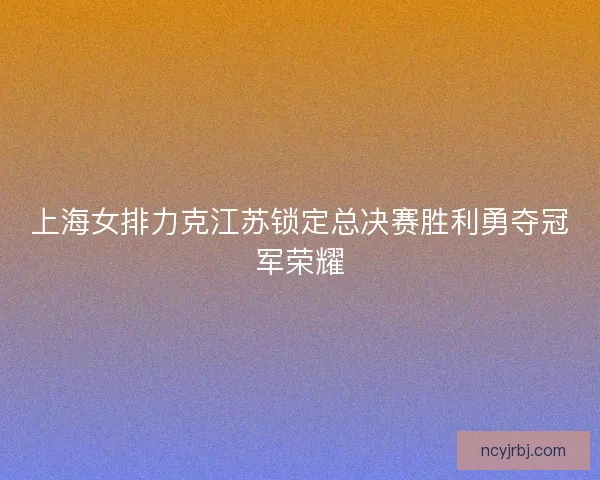 上海女排力克江苏锁定总决赛胜利勇夺冠军荣耀