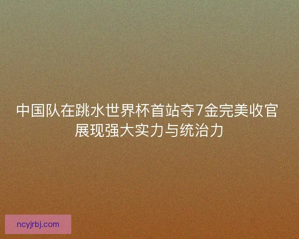 中国队在跳水世界杯首站夺7金完美收官 展现强大实力与统治力