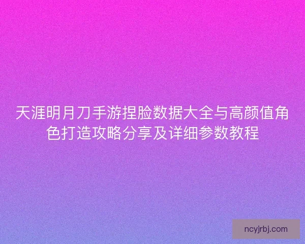 天涯明月刀手游捏脸数据大全与高颜值角色打造攻略分享及详细参数教程
