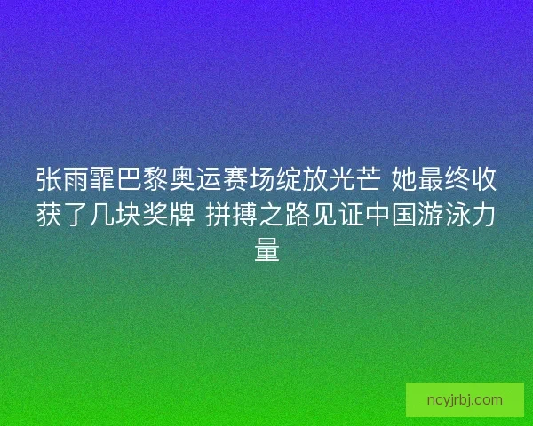 张雨霏巴黎奥运赛场绽放光芒 她最终收获了几块奖牌 拼搏之路见证中国游泳力量