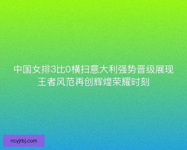 中国女排3比0横扫意大利强势晋级展现王者风范再创辉煌荣耀时刻