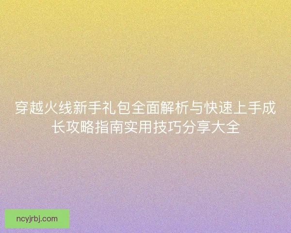 穿越火线新手礼包全面解析与快速上手成长攻略指南实用技巧分享大全