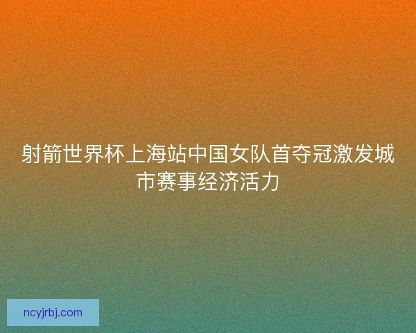 射箭世界杯上海站中国女队首夺冠激发城市赛事经济活力