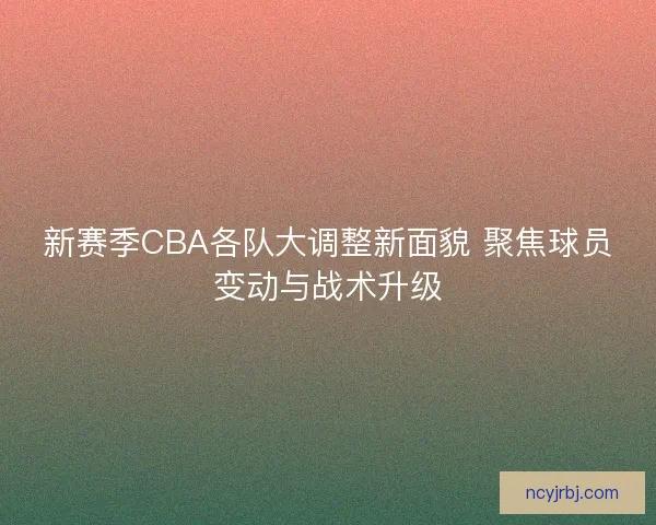 新赛季CBA各队大调整新面貌 聚焦球员变动与战术升级
