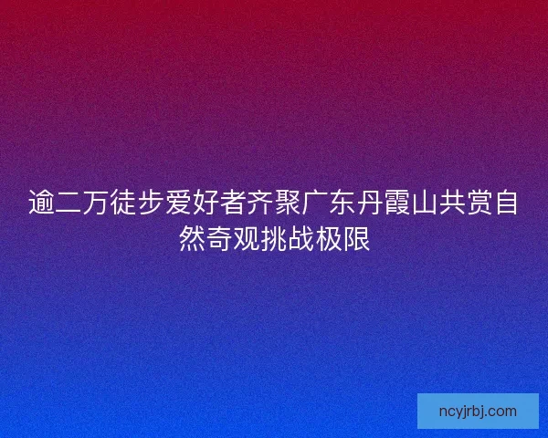 逾二万徒步爱好者齐聚广东丹霞山共赏自然奇观挑战极限