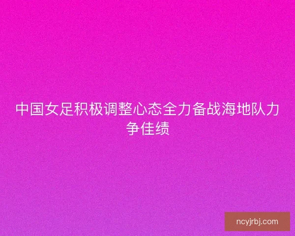 中国女足积极调整心态全力备战海地队力争佳绩