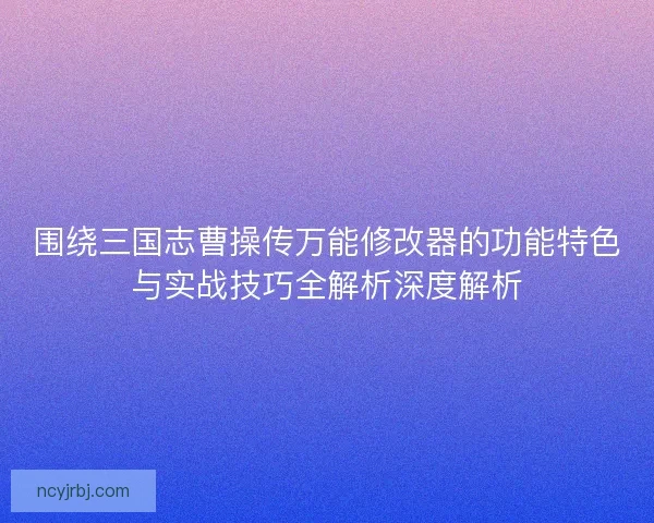 围绕三国志曹操传万能修改器的功能特色与实战技巧全解析深度解析