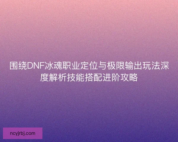 围绕DNF冰魂职业定位与极限输出玩法深度解析技能搭配进阶攻略