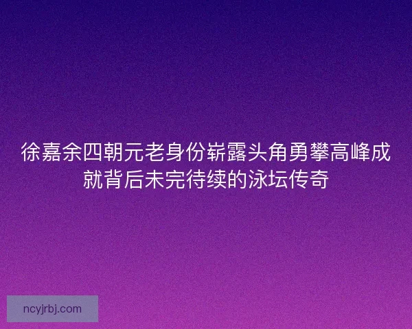 徐嘉余四朝元老身份崭露头角勇攀高峰成就背后未完待续的泳坛传奇