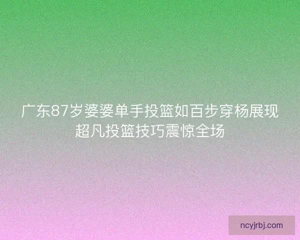 广东87岁婆婆单手投篮如百步穿杨展现超凡投篮技巧震惊全场